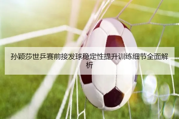 孙颖莎世乒赛前接发球稳定性提升训练细节全面解析 - KAIYUN